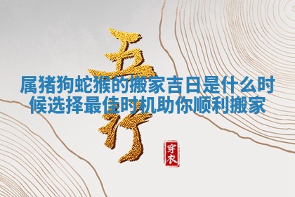 属猪狗蛇猴的搬家吉日是什么时候选择最佳时机助你顺利搬家