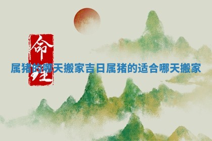 属猪的哪天搬家吉日_属猪的适合哪天搬家 属猪的哪天搬家吉日_属猪的适合哪天搬家