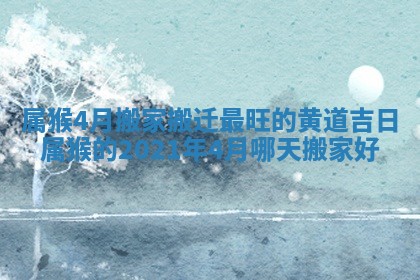 属猴4月搬家搬迁最旺的黄道吉日 属猴的2021年4月哪天搬家好