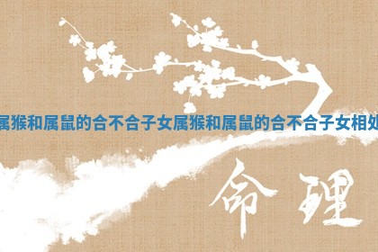 属猴和属鼠的合不合子女_属猴和属鼠的合不合子女相处 属猴和属鼠的合不合子女_属猴和属鼠的合不合子女相处
