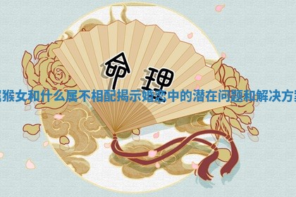 属猴女和什么属不相配揭示婚恋中的潜在问题和解决方案