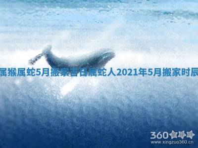 属猴属蛇5月搬家吉日_属蛇人2021年5月搬家时辰