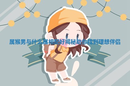 属猴男与什么属相配好揭秘助你找到理想伴侣 属猴男与什么属相配好揭秘助你找到理想伴侣