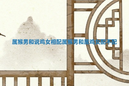 属猴男和说鸡女相配_属猴男和属鸡女配不配 属猴男和说鸡女相配_属猴男和属鸡女配不配