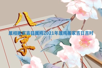 属相搬家吉日属鸡_2021年属鸡搬家吉日吉时