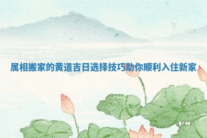 属相搬家的黄道吉日选择技巧助你顺利入住新家 属相搬家的黄道吉日选择技巧助你顺利入住新家