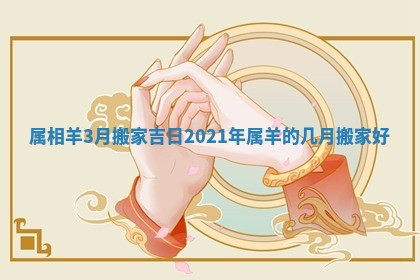 属相羊3月搬家吉日 2021年属羊的几月搬家好