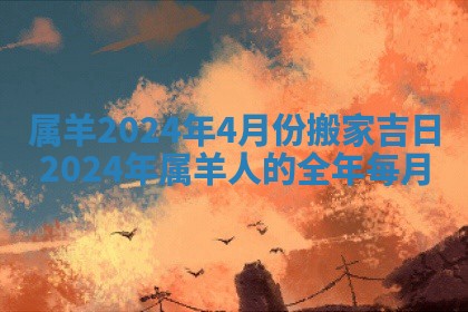 属羊2024年4月份搬家吉日_2024年属羊人的全年每月