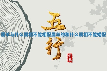 属羊与什么属相不能相配_属羊的和什么属相不能婚配