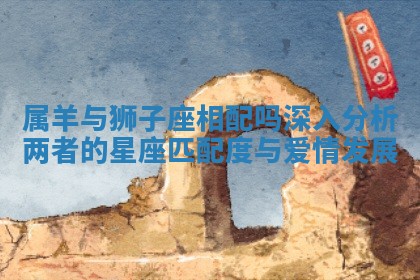 属羊与狮子座相配吗深入分析两者的星座匹配度与爱情发展