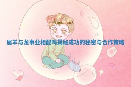 属羊与龙事业相配吗揭秘成功的秘密与合作策略 属羊与龙事业相配吗揭秘成功的秘密与合作策略