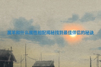 属羊和什么属性相配揭秘 找到最佳伴侣的秘诀