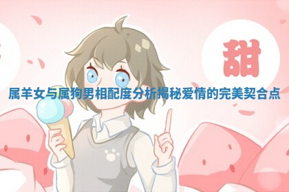 属羊女与属狗男相配度分析揭秘爱情的完美契合点