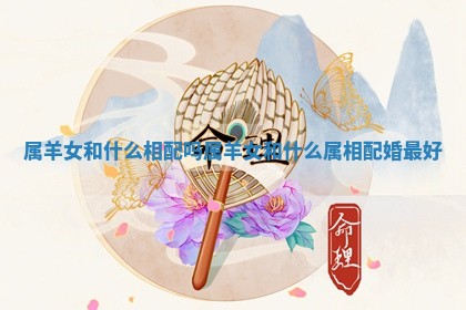 属羊女和什么相配吗_属羊女和什么属相配婚最好