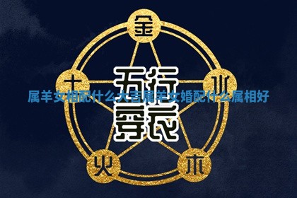 属羊女相配什么大吉 属羊女婚配什么属相好 属羊女相配什么大吉 属羊女婚配什么属相好