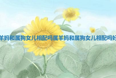 属羊妈和属狗女儿相配吗 属羊妈和属狗女儿相配吗好吗