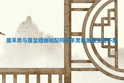 属羊男与属鼠婚姻相配吗 属羊男和属鼠女配不配