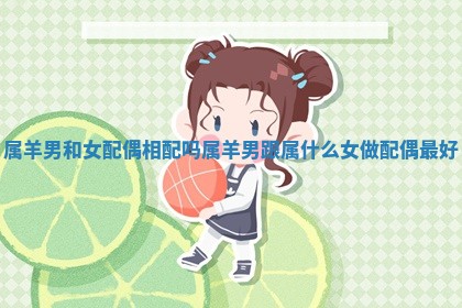 属羊男和女配偶相配吗_属羊男跟属什么女做配偶最好 属羊男和女配偶相配吗_属羊男跟属什么女做配偶最好