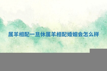 属羊相配一旦休_属羊相配婚姻会怎么样