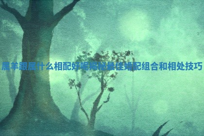 属羊跟属什么相配好呢揭秘最佳婚配组合和相处技巧 属羊跟属什么相配好呢揭秘最佳婚配组合和相处技巧