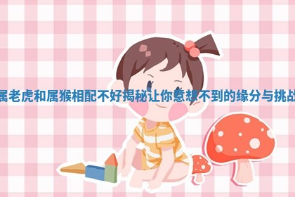 属老虎和属猴相配不好揭秘让你意想不到的缘分与挑战 属老虎和属猴相配不好揭秘让你意想不到的缘分与挑战