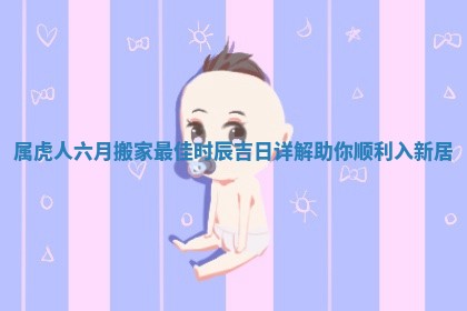 属虎人六月搬家最佳时辰吉日详解助你顺利入新居