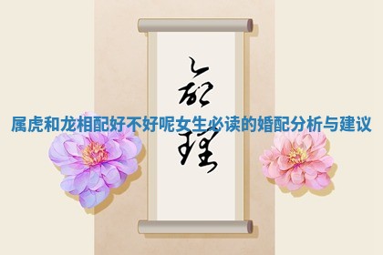 属虎和龙相配好不好呢女生必读的婚配分析与建议 属虎和龙相配好不好呢女生必读的婚配分析与建议