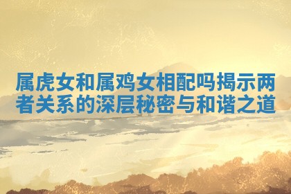 属虎女和属鸡女相配吗揭示两者关系的深层秘密与和谐之道