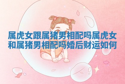 属虎女跟属猪男相配吗_属虎女和属猪男相配吗婚后财运如何