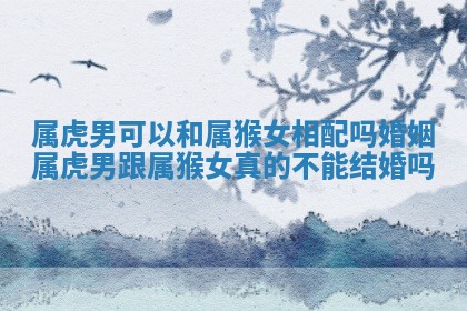 属虎男可以和 ? 属猴女相配吗婚姻 属虎男跟属猴女真的 ? 不能结婚吗