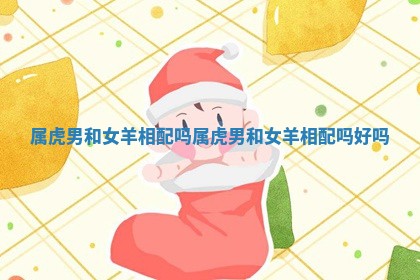 属虎男和女羊相配吗 属虎男和女羊相配吗好吗