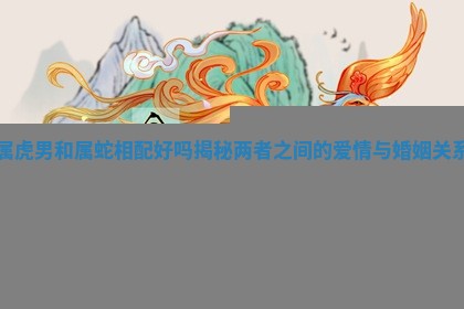 属虎男和属蛇相配好吗揭秘两者之间的爱情与婚姻关系 属虎男和属蛇相配好吗揭秘两者之间的爱情与婚姻关系