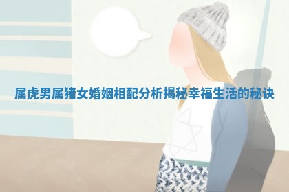 属虎男属猪女婚姻相配分析揭秘幸福生活的秘诀