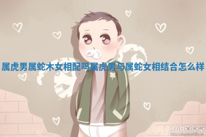 属虎男属蛇木女相配吗_属虎男与属蛇女相结合怎么样