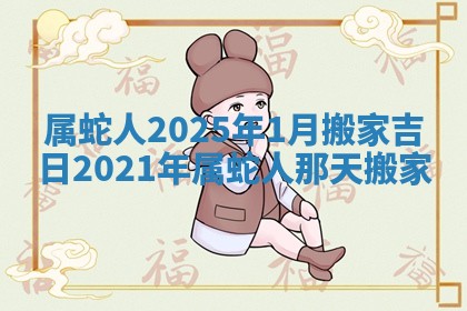 属蛇人2025年1月搬家吉日 2021年属蛇人那天搬家