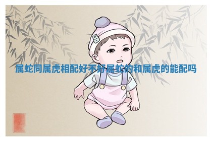 属蛇同属虎相配好不好_属蛇的和属虎的能配吗 属蛇同属虎相配好不好_属蛇的和属虎的能配吗