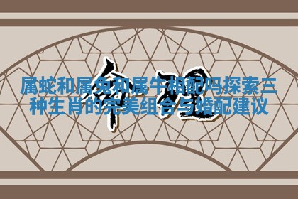 属蛇和属兔和属牛相配吗探索三种生肖的完美组合与婚配建议