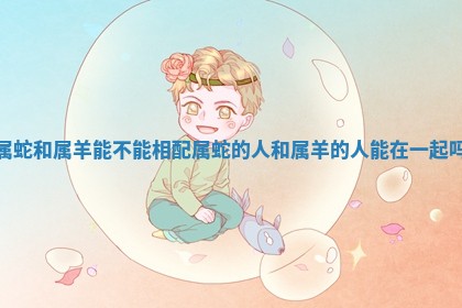 属蛇和属羊能不能相配 属蛇的人和属羊的人能在一起吗 属蛇和属羊能不能相配 属蛇的人和属羊的人能在一起吗