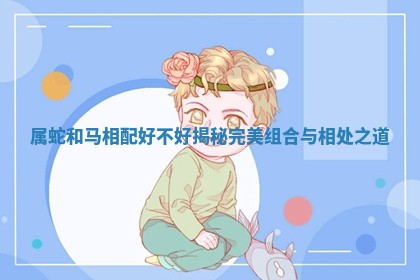 属蛇和马相配好不好揭秘完美组合与相处之道