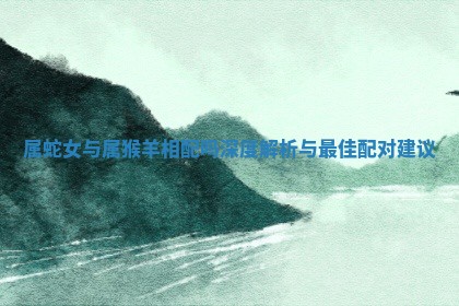 属蛇女与属猴羊相配吗深度解析与最佳配对建议 属蛇女与属猴羊相配吗深度解析与最佳配对建议