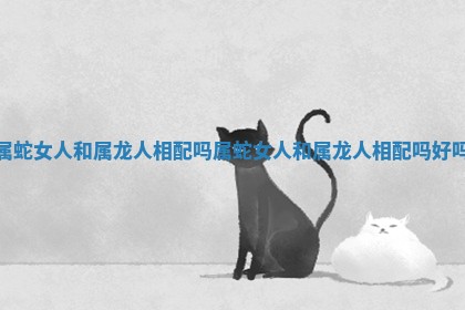 属蛇女人和属龙人相配吗_属蛇女人和属龙人相配吗好吗