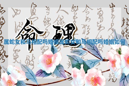 属蛇女和马相配吗婚姻_属蛇女和马相配吗婚姻如何