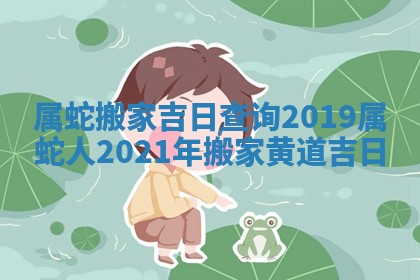 属蛇搬家吉日查询2019_属蛇人2021年搬家黄道吉日