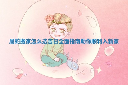 属蛇搬家怎么选吉日全面指南助你顺利入新家 属蛇搬家怎么选吉日全面指南助你顺利入新家