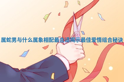 属蛇男与什么属象相配最合适揭示最佳爱情组合秘诀