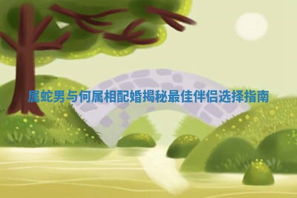 属蛇男与何属相配婚揭秘最佳伴侣选择指南 属蛇男与何属相配婚揭秘最佳伴侣选择指南