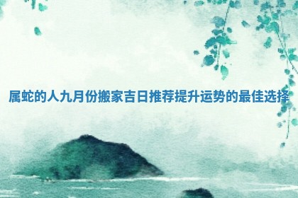 属蛇的人九月份搬家吉日推荐提升运势的最佳选择 属蛇的人九月份搬家吉日推荐提升运势的最佳选择