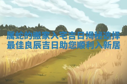 属蛇的搬家入宅吉日揭秘选择最佳良辰吉日助您顺利入新居