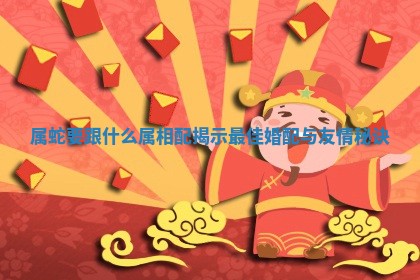 属蛇要跟什么属相配揭示最佳婚配与友情秘诀