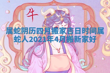 属蛇阴历四月搬家吉日时间_属蛇人2021年4月搬新家好